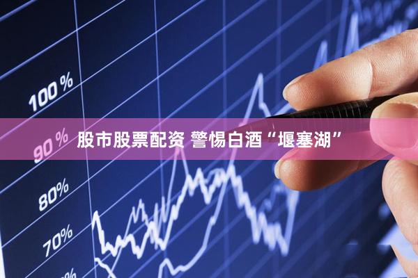 股市股票配资 警惕白酒“堰塞湖”