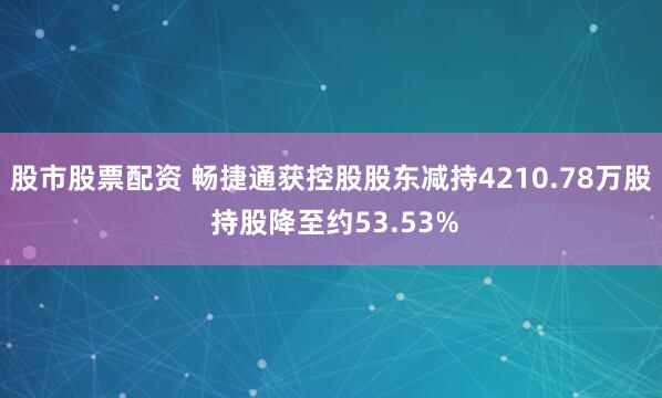 股市股票配资 畅捷通获控股股东减持4210.78万股 持股降至约53.53%