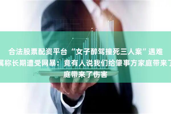 合法股票配资平台 “女子醉驾撞死三人案”遇难者家属称长期遭受网暴：竟有人说我们给肇事方家庭带来了伤害