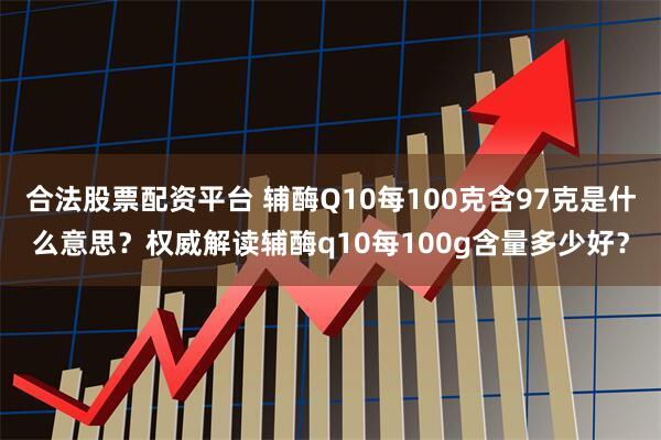 合法股票配资平台 辅酶Q10每100克含97克是什么意思？权威解读辅酶q10每100g含量多少好？