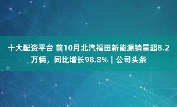 十大配资平台 前10月北汽福田新能源销量超8.2万辆,同比增长98.8%|公司头条