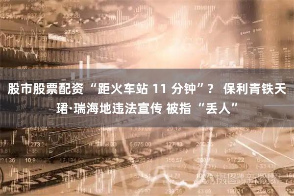股市股票配资 “距火车站 11 分钟”？ 保利青铁天珺·瑞海地违法宣传 被指 “丢人”