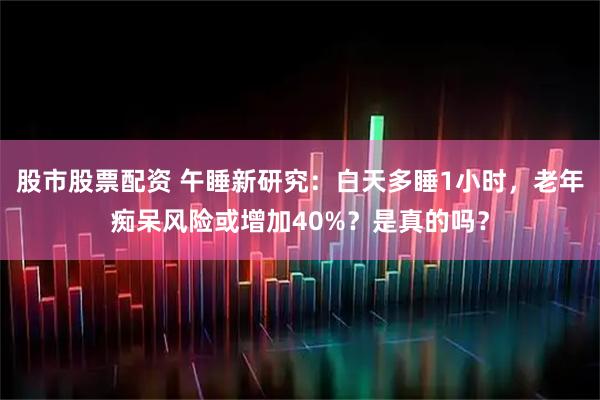 股市股票配资 午睡新研究：白天多睡1小时，老年痴呆风险或增加40%？是真的吗？