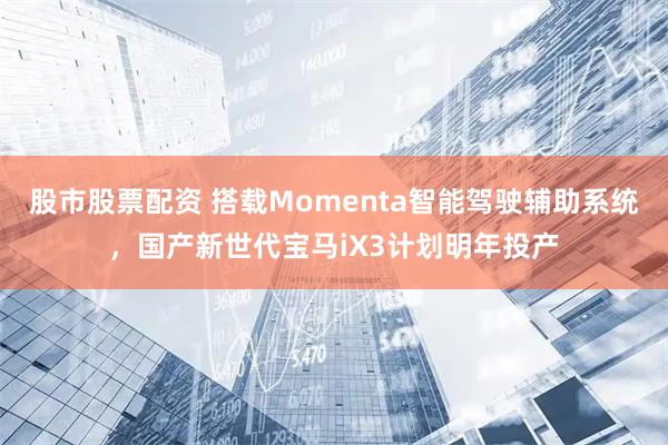 股市股票配资 搭载Momenta智能驾驶辅助系统,国产新世代宝马iX3计划明年投产