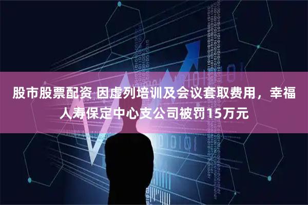 股市股票配资 因虚列培训及会议套取费用，幸福人寿保定中心支公司被罚15万元