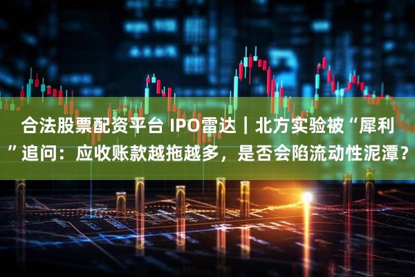 合法股票配资平台 IPO雷达｜北方实验被“犀利”追问：应收账款越拖越多，是否会陷流动性泥潭？