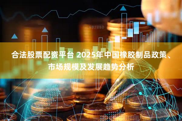 合法股票配资平台 2025年中国橡胶制品政策、市场规模及发展趋势分析