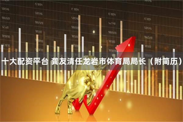 十大配资平台 龚友清任龙岩市体育局局长（附简历）