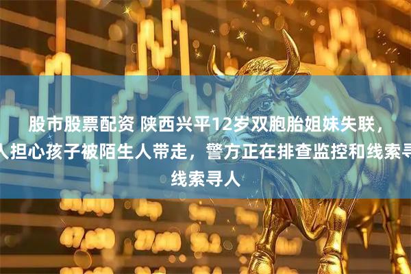 股市股票配资 陕西兴平12岁双胞胎姐妹失联，家人担心孩子被陌生人带走，警方正在排查监控和线索寻人